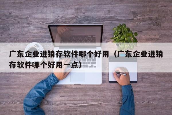 广东企业进销存软件哪个好用（广东企业进销存软件哪个好用一点）