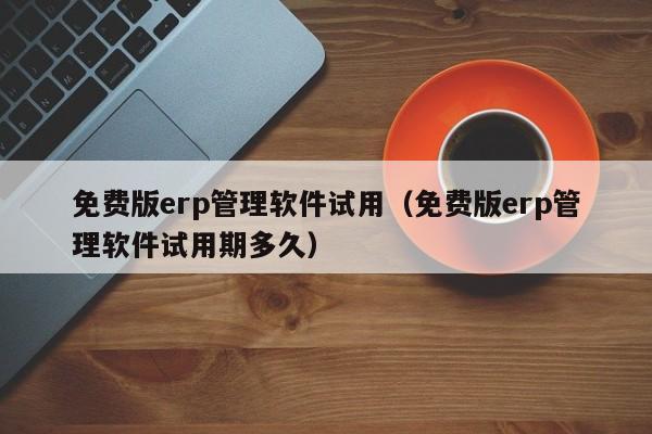 免费版erp管理软件试用（免费版erp管理软件试用期多久）