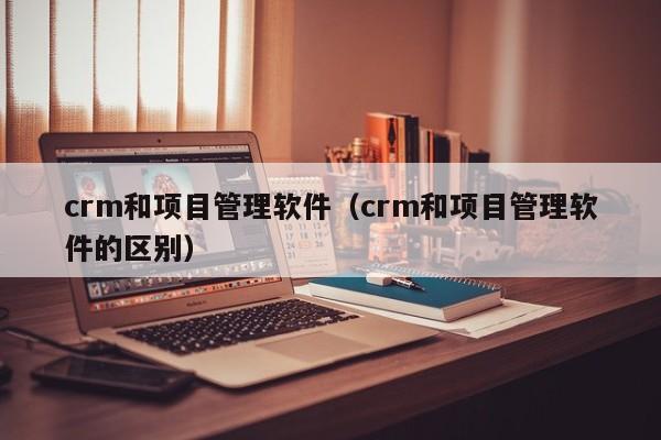 crm和项目管理软件（crm和项目管理软件的区别）