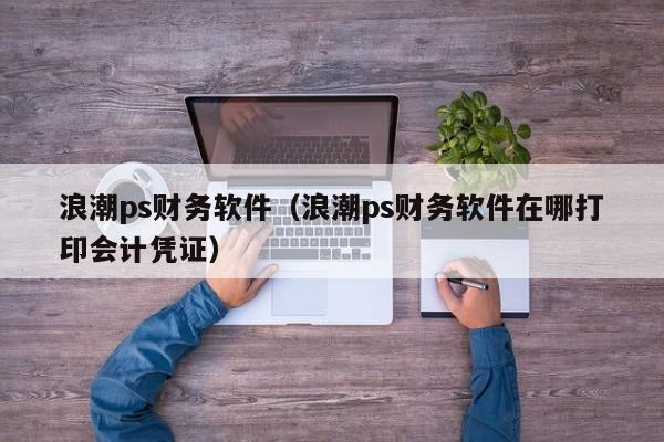 浪潮ps财务软件（浪潮ps财务软件在哪打印会计凭证）