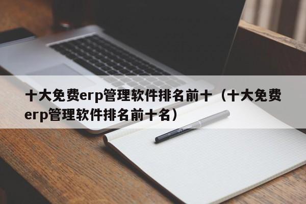 十大免费erp管理软件排名前十（十大免费erp管理软件排名前十名）