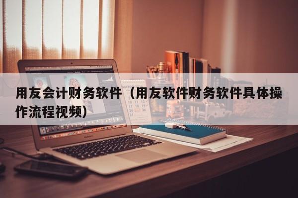 用友会计财务软件（用友软件财务软件具体操作流程视频）