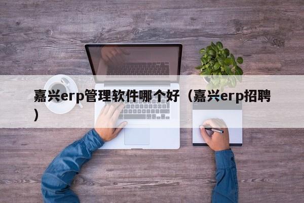 嘉兴erp管理软件哪个好（嘉兴erp招聘）