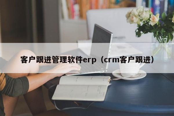 客户跟进管理软件erp（crm客户跟进）