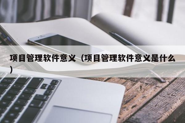 项目管理软件意义（项目管理软件意义是什么）