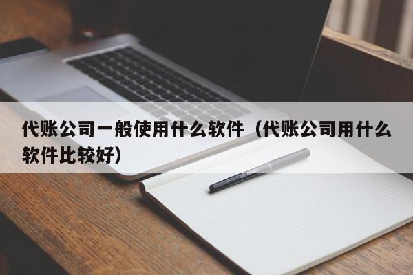 代账公司一般使用什么软件（代账公司用什么软件比较好）