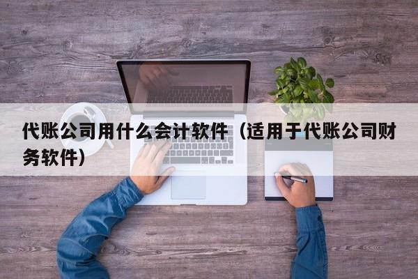 代账公司用什么会计软件（适用于代账公司财务软件）