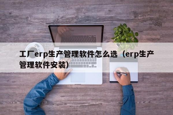 工厂erp生产管理软件怎么选（erp生产管理软件安装）