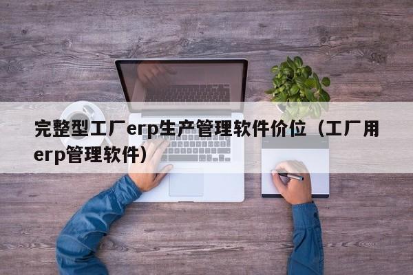 完整型工厂erp生产管理软件价位（工厂用erp管理软件）