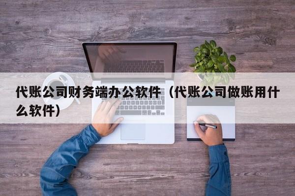 代账公司财务端办公软件（代账公司做账用什么软件）