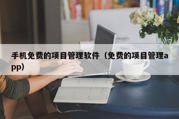 手机免费的项目管理软件（免费的项目管理app）