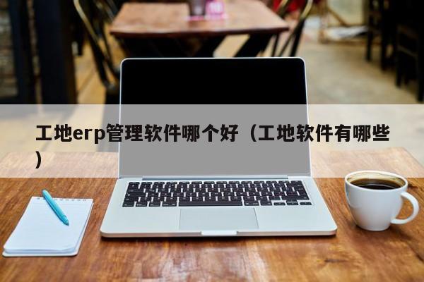 工地erp管理软件哪个好（工地软件有哪些）