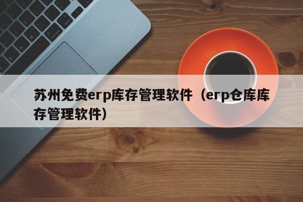 苏州免费erp库存管理软件（erp仓库库存管理软件）