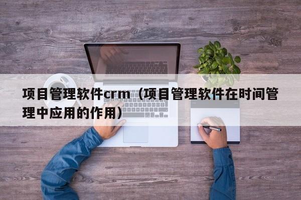 项目管理软件crm（项目管理软件在时间管理中应用的作用）