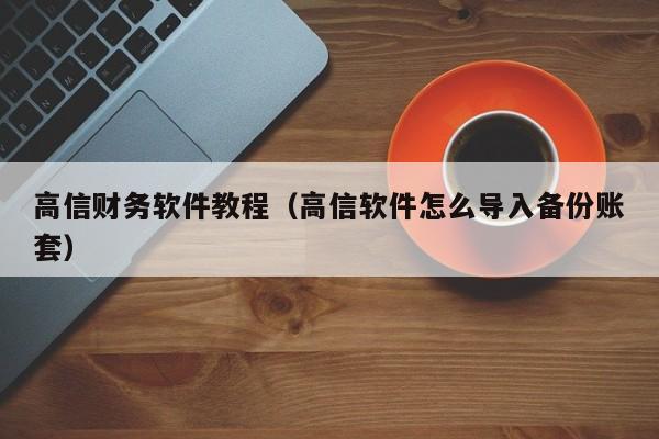 高信财务软件教程（高信软件怎么导入备份账套）