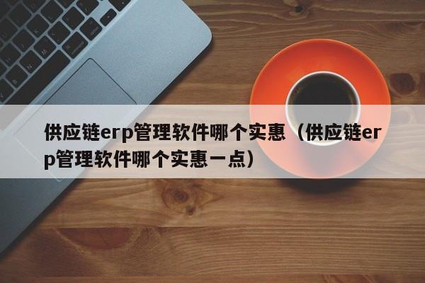 供应链erp管理软件哪个实惠（供应链erp管理软件哪个实惠一点）