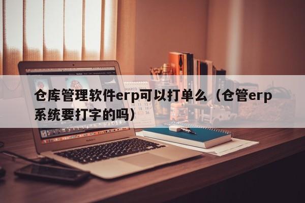 仓库管理软件erp可以打单么（仓管erp系统要打字的吗）