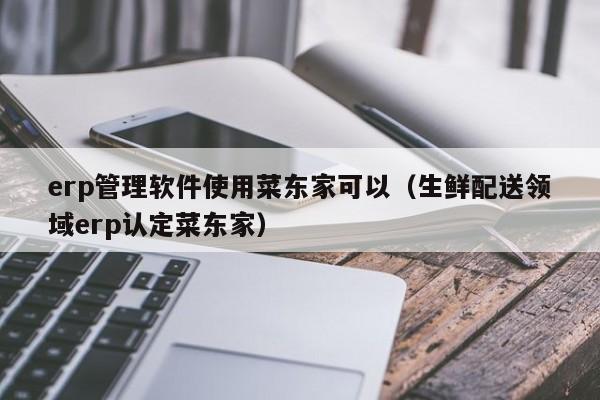 erp管理软件使用菜东家可以（生鲜配送领域erp认定菜东家）