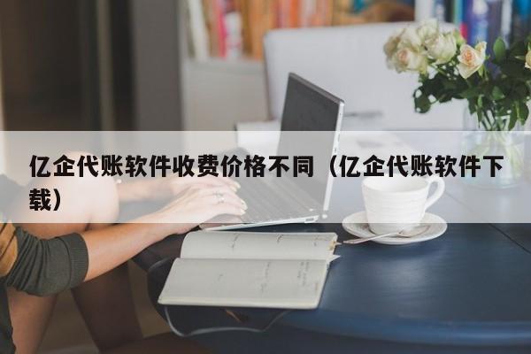 亿企代账软件收费价格不同（亿企代账软件下载）