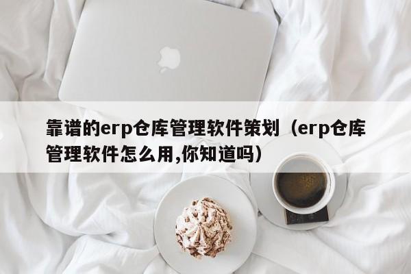 靠谱的erp仓库管理软件策划（erp仓库管理软件怎么用,你知道吗）