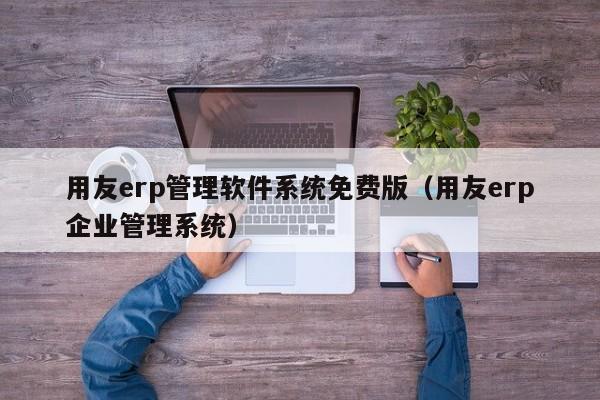 用友erp管理软件系统免费版（用友erp企业管理系统）