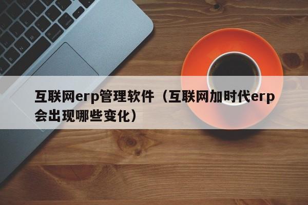 互联网erp管理软件（互联网加时代erp会出现哪些变化）