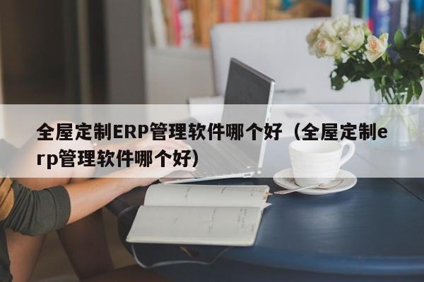 全屋定制ERP管理软件哪个好（全屋定制erp管理软件哪个好）