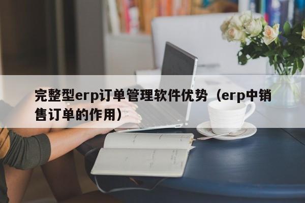 完整型erp订单管理软件优势（erp中销售订单的作用）