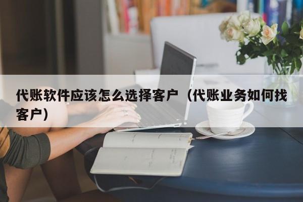 代账软件应该怎么选择客户（代账业务如何找客户）