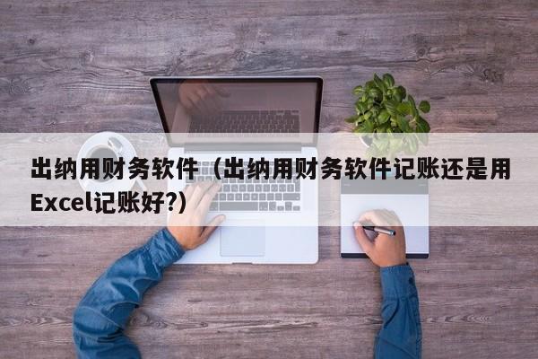 出纳用财务软件（出纳用财务软件记账还是用Excel记账好?）