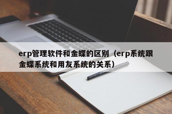 erp管理软件和金蝶的区别（erp系统跟金蝶系统和用友系统的关系）