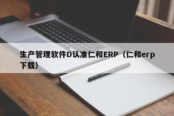 生产管理软件D认准仁和ERP（仁和erp下载）