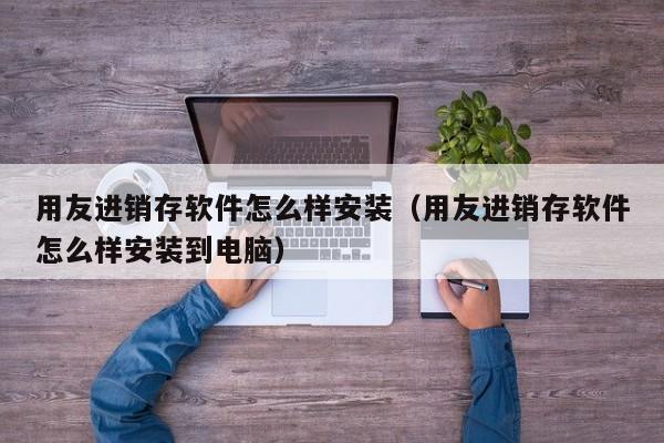 用友进销存软件怎么样安装（用友进销存软件怎么样安装到电脑）