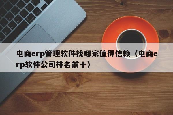 电商erp管理软件找哪家值得信赖（电商erp软件公司排名前十）