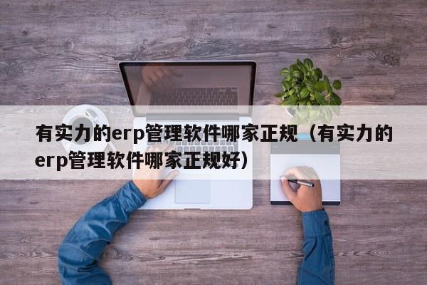 有实力的erp管理软件哪家正规（有实力的erp管理软件哪家正规好）