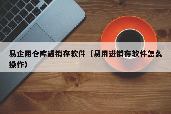 易企用仓库进销存软件（易用进销存软件怎么操作）