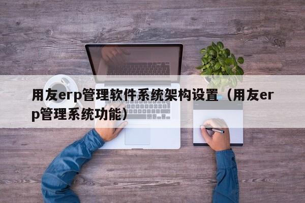 用友erp管理软件系统架构设置（用友erp管理系统功能）