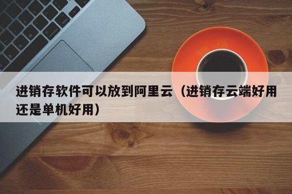 进销存软件可以放到阿里云（进销存云端好用还是单机好用）