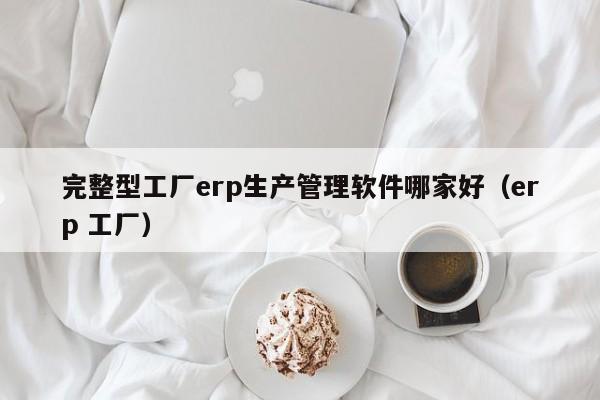 完整型工厂erp生产管理软件哪家好（erp 工厂）