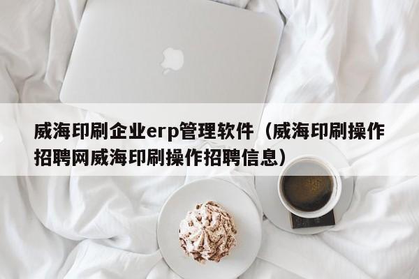 威海印刷企业erp管理软件（威海印刷操作招聘网威海印刷操作招聘信息）