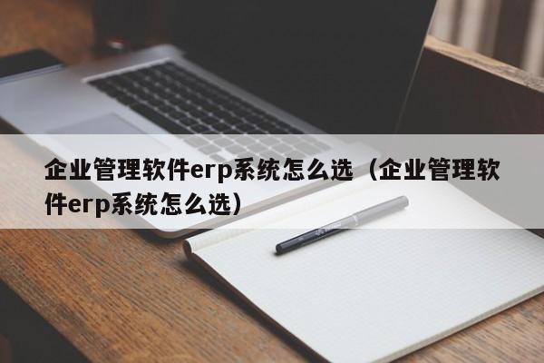 企业管理软件erp系统怎么选（企业管理软件erp系统怎么选）