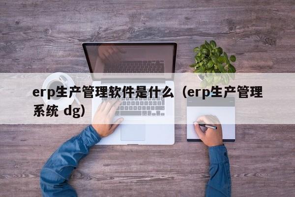 erp生产管理软件是什么（erp生产管理系统 dg）