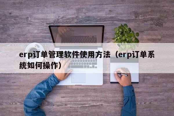 erp订单管理软件使用方法（erp订单系统如何操作）