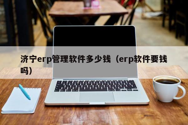 济宁erp管理软件多少钱（erp软件要钱吗）