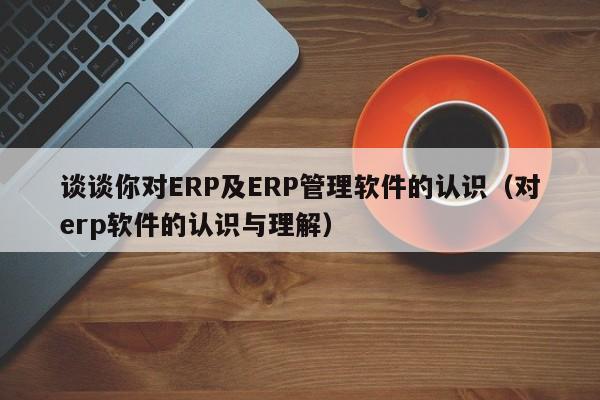 谈谈你对ERP及ERP管理软件的认识（对erp软件的认识与理解）