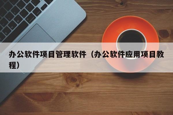 办公软件项目管理软件（办公软件应用项目教程）