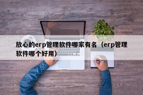 放心的erp管理软件哪家有名（erp管理软件哪个好用）