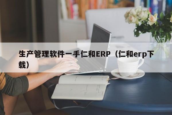 生产管理软件一手仁和ERP（仁和erp下载）