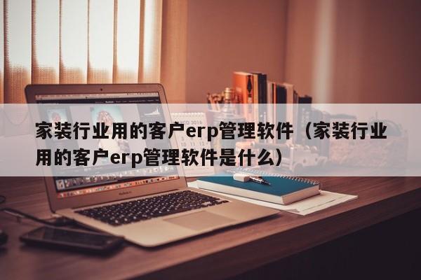 家装行业用的客户erp管理软件（家装行业用的客户erp管理软件是什么）