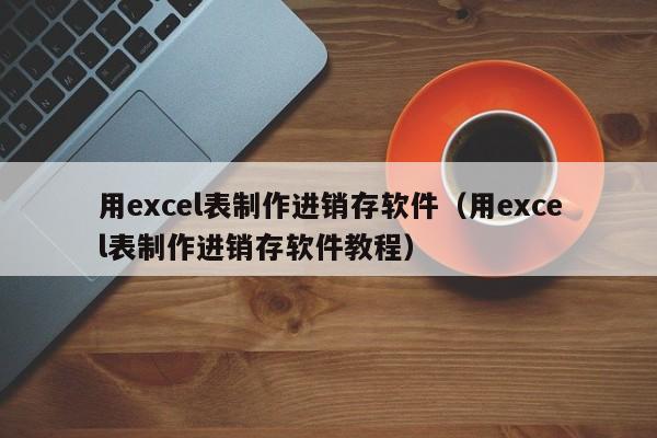 用excel表制作进销存软件（用excel表制作进销存软件教程）